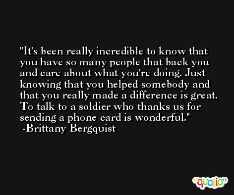 It's been really incredible to know that you have so many people that back you and care about what you're doing. Just knowing that you helped somebody and that you really made a difference is great. To talk to a soldier who thanks us for sending a phone card is wonderful. -Brittany Bergquist
