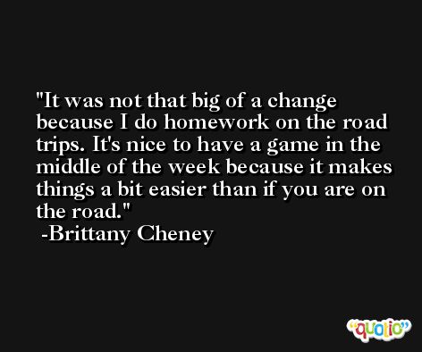It was not that big of a change because I do homework on the road trips. It's nice to have a game in the middle of the week because it makes things a bit easier than if you are on the road. -Brittany Cheney