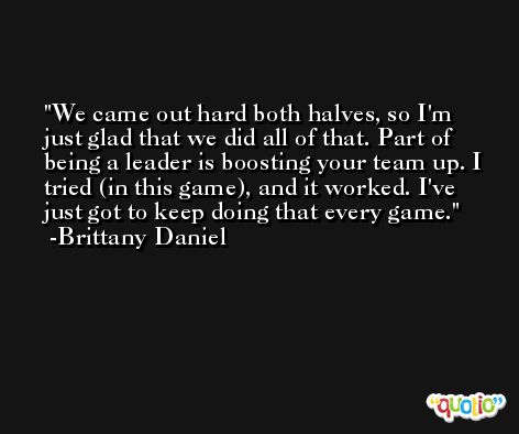 We came out hard both halves, so I'm just glad that we did all of that. Part of being a leader is boosting your team up. I tried (in this game), and it worked. I've just got to keep doing that every game. -Brittany Daniel