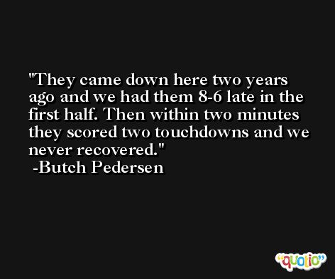 They came down here two years ago and we had them 8-6 late in the first half. Then within two minutes they scored two touchdowns and we never recovered. -Butch Pedersen