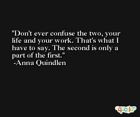 Don't ever confuse the two, your life and your work. That's what I have to say. The second is only a part of the first. -Anna Quindlen