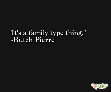 It's a family type thing. -Butch Pierre