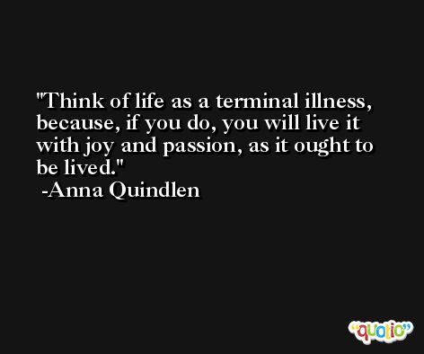Think of life as a terminal illness, because, if you do, you will live it with joy and passion, as it ought to be lived. -Anna Quindlen
