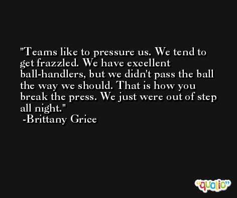 Teams like to pressure us. We tend to get frazzled. We have excellent ball-handlers, but we didn't pass the ball the way we should. That is how you break the press. We just were out of step all night. -Brittany Grice
