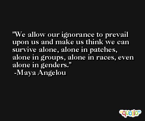 We allow our ignorance to prevail upon us and make us think we can survive alone, alone in patches, alone in groups, alone in races, even alone in genders. -Maya Angelou