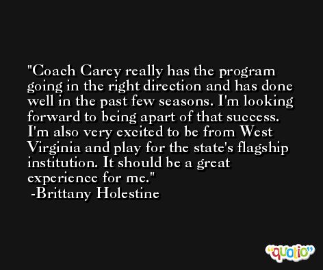 Coach Carey really has the program going in the right direction and has done well in the past few seasons. I'm looking forward to being apart of that success. I'm also very excited to be from West Virginia and play for the state's flagship institution. It should be a great experience for me. -Brittany Holestine