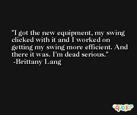 I got the new equipment, my swing clicked with it and I worked on getting my swing more efficient. And there it was. I'm dead serious. -Brittany Lang