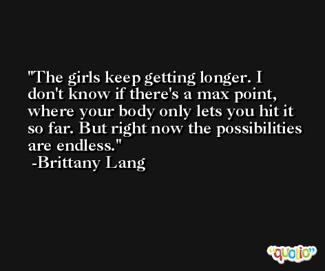 The girls keep getting longer. I don't know if there's a max point, where your body only lets you hit it so far. But right now the possibilities are endless. -Brittany Lang