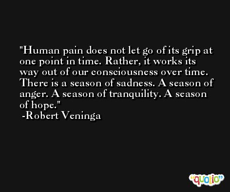 Human pain does not let go of its grip at one point in time. Rather, it works its way out of our consciousness over time. There is a season of sadness. A season of anger. A season of tranquility. A season of hope. -Robert Veninga