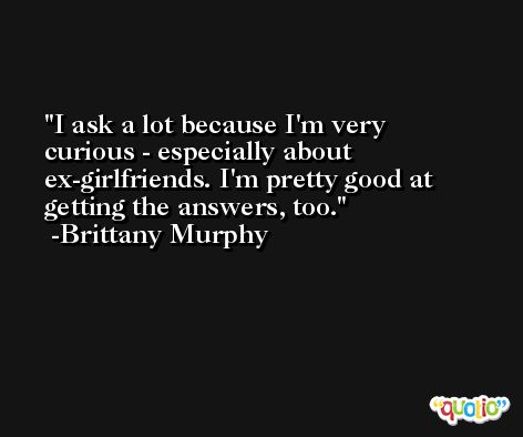 I ask a lot because I'm very curious - especially about ex-girlfriends. I'm pretty good at getting the answers, too. -Brittany Murphy