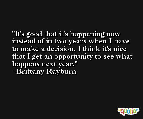 It's good that it's happening now instead of in two years when I have to make a decision. I think it's nice that I get an opportunity to see what happens next year. -Brittany Rayburn