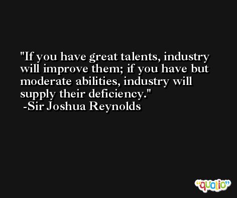 If you have great talents, industry will improve them; if you have but moderate abilities, industry will supply their deficiency. -Sir Joshua Reynolds