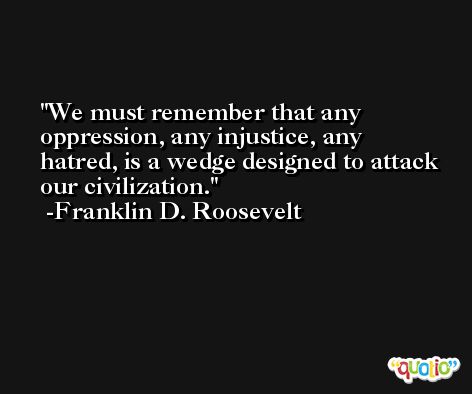 We must remember that any oppression, any injustice, any hatred, is a wedge designed to attack our civilization. -Franklin D. Roosevelt