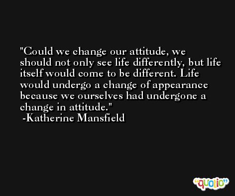 Could we change our attitude, we should not only see life differently, but life itself would come to be different. Life would undergo a change of appearance because we ourselves had undergone a change in attitude. -Katherine Mansfield