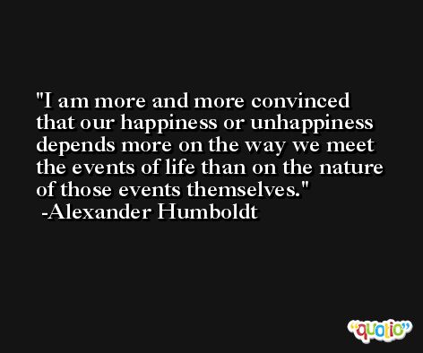 I am more and more convinced that our happiness or unhappiness depends more on the way we meet the events of life than on the nature of those events themselves. -Alexander Humboldt