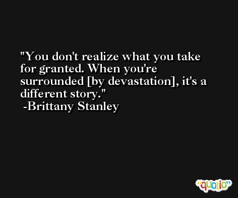 You don't realize what you take for granted. When you're surrounded [by devastation], it's a different story. -Brittany Stanley
