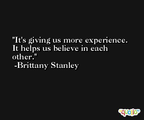 It's giving us more experience. It helps us believe in each other. -Brittany Stanley