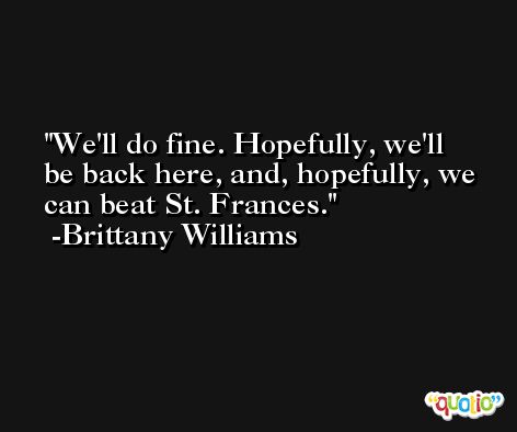 We'll do fine. Hopefully, we'll be back here, and, hopefully, we can beat St. Frances. -Brittany Williams