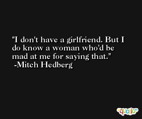 I don't have a girlfriend. But I do know a woman who'd be mad at me for saying that. -Mitch Hedberg