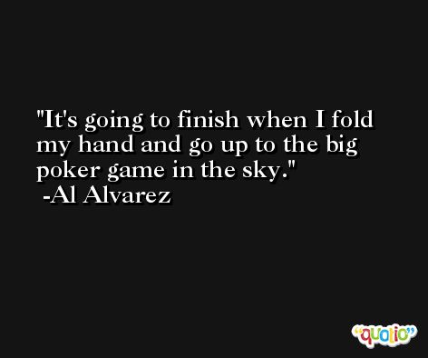 It's going to finish when I fold my hand and go up to the big poker game in the sky. -Al Alvarez