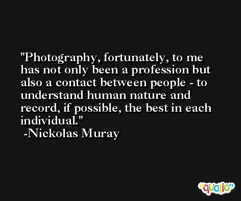 Photography, fortunately, to me has not only been a profession but also a contact between people - to understand human nature and record, if possible, the best in each individual. -Nickolas Muray