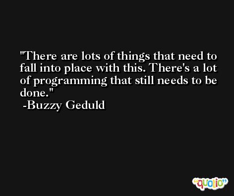 There are lots of things that need to fall into place with this. There's a lot of programming that still needs to be done. -Buzzy Geduld