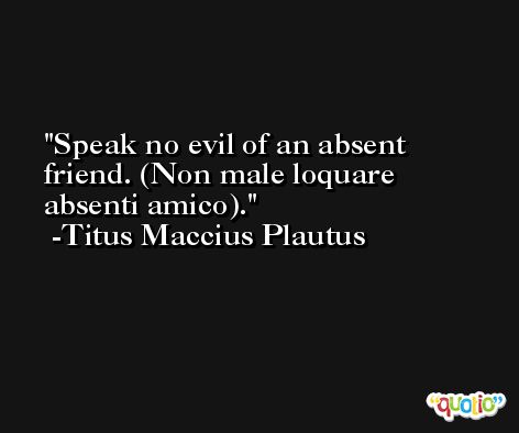 Speak no evil of an absent friend. (Non male loquare absenti amico). -Titus Maccius Plautus