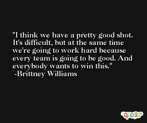 I think we have a pretty good shot. It's difficult, but at the same time we're going to work hard because every team is going to be good. And everybody wants to win this. -Brittney Williams