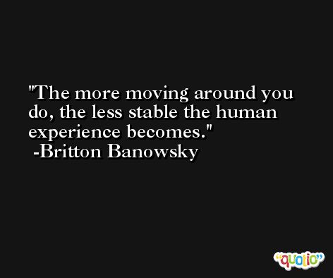 The more moving around you do, the less stable the human experience becomes. -Britton Banowsky