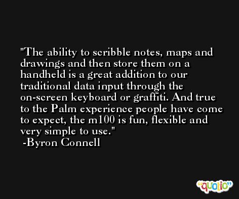The ability to scribble notes, maps and drawings and then store them on a handheld is a great addition to our traditional data input through the on-screen keyboard or graffiti. And true to the Palm experience people have come to expect, the m100 is fun, flexible and very simple to use. -Byron Connell