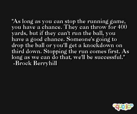 As long as you can stop the running game, you have a chance. They can throw for 400 yards, but if they can't run the ball, you have a good chance. Someone's going to drop the ball or you'll get a knockdown on third down. Stopping the run comes first. As long as we can do that, we'll be successful. -Brock Berryhill