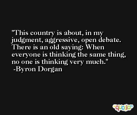 This country is about, in my judgment, aggressive, open debate. There is an old saying: When everyone is thinking the same thing, no one is thinking very much. -Byron Dorgan