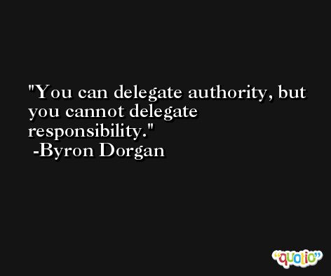 You can delegate authority, but you cannot delegate responsibility. -Byron Dorgan