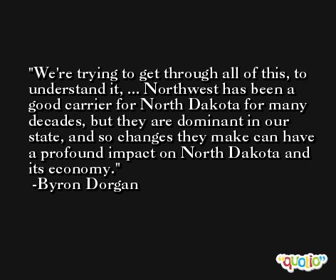 We're trying to get through all of this, to understand it, ... Northwest has been a good carrier for North Dakota for many decades, but they are dominant in our state, and so changes they make can have a profound impact on North Dakota and its economy. -Byron Dorgan