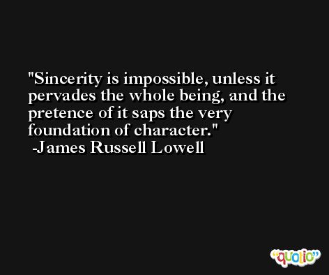 Sincerity is impossible, unless it pervades the whole being, and the pretence of it saps the very foundation of character. -James Russell Lowell
