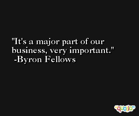 It's a major part of our business, very important. -Byron Fellows