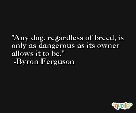 Any dog, regardless of breed, is only as dangerous as its owner allows it to be. -Byron Ferguson
