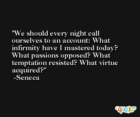 We should every night call ourselves to an account: What infirmity have I mastered today? What passions opposed? What temptation resisted? What virtue acquired? -Seneca