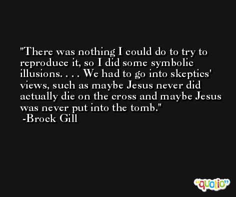 There was nothing I could do to try to reproduce it, so I did some symbolic illusions. . . . We had to go into skeptics' views, such as maybe Jesus never did actually die on the cross and maybe Jesus was never put into the tomb. -Brock Gill