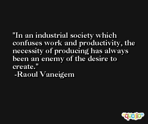 In an industrial society which confuses work and productivity, the necessity of producing has always been an enemy of the desire to create. -Raoul Vaneigem
