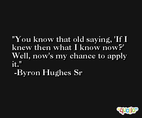 You know that old saying, 'If I knew then what I know now?' Well, now's my chance to apply it. -Byron Hughes Sr