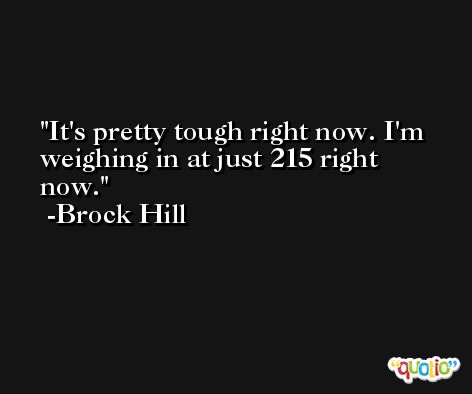 It's pretty tough right now. I'm weighing in at just 215 right now. -Brock Hill