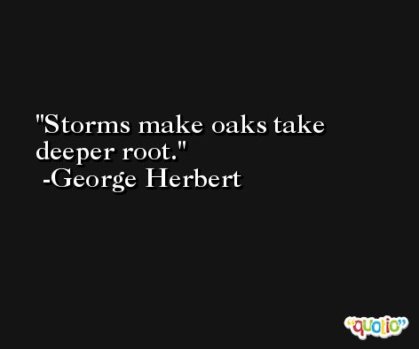 Storms make oaks take deeper root. -George Herbert