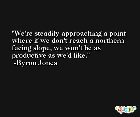 We're steadily approaching a point where if we don't reach a northern facing slope, we won't be as productive as we'd like. -Byron Jones