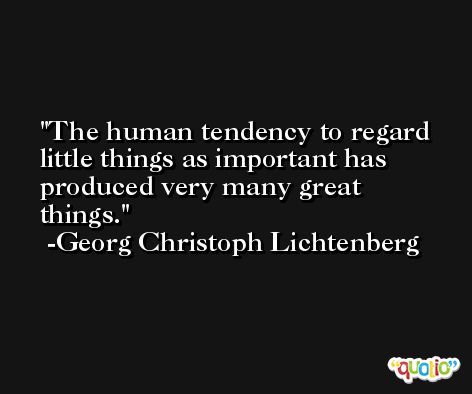 The human tendency to regard little things as important has produced very many great things. -Georg Christoph Lichtenberg