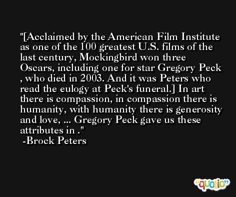 [Acclaimed by the American Film Institute as one of the 100 greatest U.S. films of the last century, Mockingbird won three Oscars, including one for star Gregory Peck , who died in 2003. And it was Peters who read the eulogy at Peck's funeral.] In art there is compassion, in compassion there is humanity, with humanity there is generosity and love, ... Gregory Peck gave us these attributes in . -Brock Peters