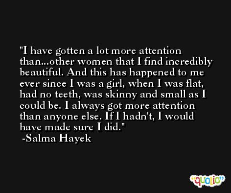 I have gotten a lot more attention than...other women that I find incredibly beautiful. And this has happened to me ever since I was a girl, when I was flat, had no teeth, was skinny and small as I could be. I always got more attention than anyone else. If I hadn't, I would have made sure I did. -Salma Hayek