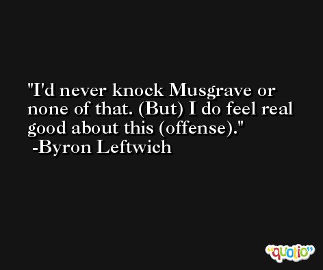 I'd never knock Musgrave or none of that. (But) I do feel real good about this (offense). -Byron Leftwich