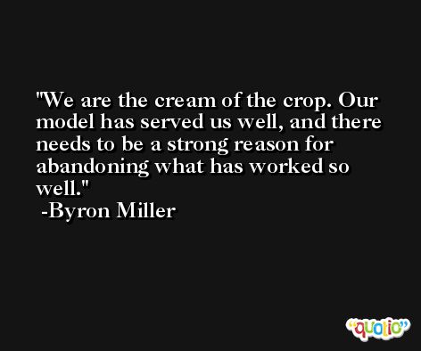 We are the cream of the crop. Our model has served us well, and there needs to be a strong reason for abandoning what has worked so well. -Byron Miller
