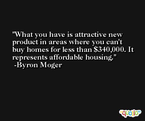 What you have is attractive new product in areas where you can't buy homes for less than $340,000. It represents affordable housing. -Byron Moger